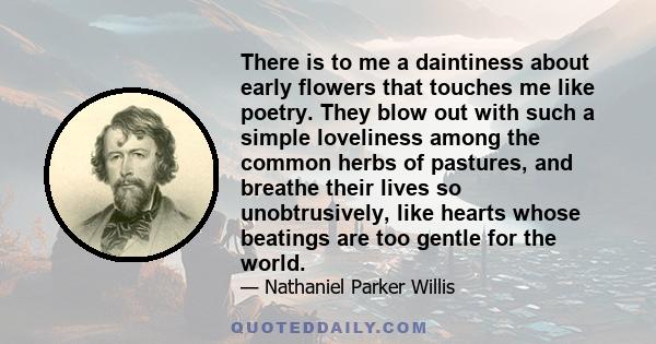 There is to me a daintiness about early flowers that touches me like poetry. They blow out with such a simple loveliness among the common herbs of pastures, and breathe their lives so unobtrusively, like hearts whose