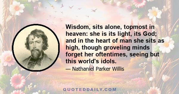 Wisdom, sits alone, topmost in heaven: she is its light, its God; and in the heart of man she sits as high, though groveling minds forget her oftentimes, seeing but this world's idols.