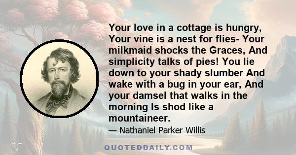 Your love in a cottage is hungry, Your vine is a nest for flies- Your milkmaid shocks the Graces, And simplicity talks of pies! You lie down to your shady slumber And wake with a bug in your ear, And your damsel that