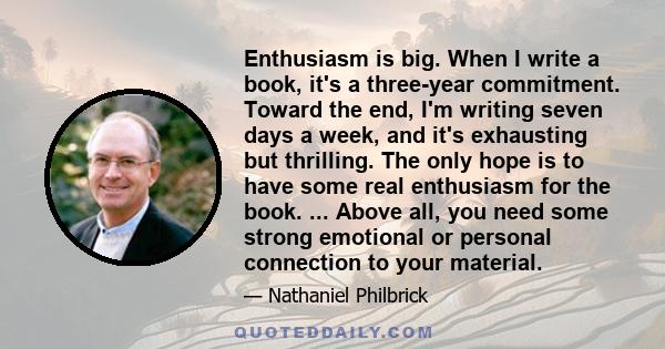 Enthusiasm is big. When I write a book, it's a three-year commitment. Toward the end, I'm writing seven days a week, and it's exhausting but thrilling. The only hope is to have some real enthusiasm for the book. ...