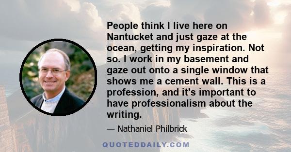 People think I live here on Nantucket and just gaze at the ocean, getting my inspiration. Not so. I work in my basement and gaze out onto a single window that shows me a cement wall. This is a profession, and it's