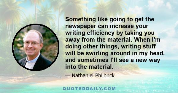 Something like going to get the newspaper can increase your writing efficiency by taking you away from the material. When I'm doing other things, writing stuff will be swirling around in my head, and sometimes I'll see