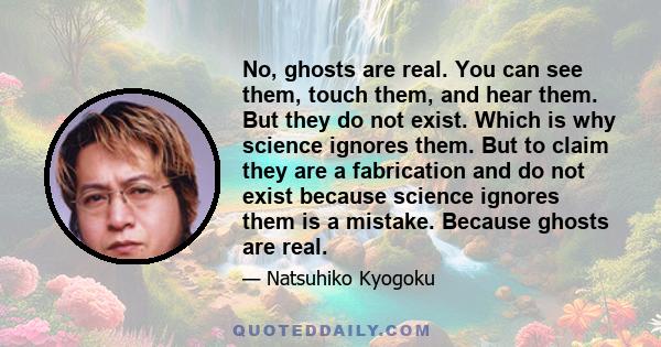 No, ghosts are real. You can see them, touch them, and hear them. But they do not exist. Which is why science ignores them. But to claim they are a fabrication and do not exist because science ignores them is a mistake. 