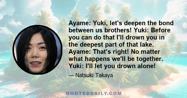 Ayame: Yuki, let's deepen the bond between us brothers! Yuki: Before you can do that I'll drown you in the deepest part of that lake. Ayame: That's right! No matter what happens we'll be together. Yuki: I'll let you