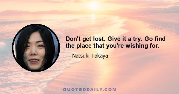 Don't get lost. Give it a try. Go find the place that you're wishing for.