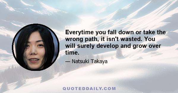 Everytime you fall down or take the wrong path, it isn't wasted. You will surely develop and grow over time.