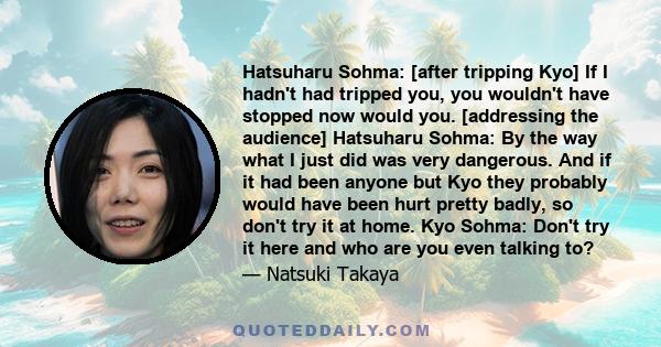 Hatsuharu Sohma: [after tripping Kyo] If I hadn't had tripped you, you wouldn't have stopped now would you. [addressing the audience] Hatsuharu Sohma: By the way what I just did was very dangerous. And if it had been