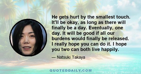 He gets hurt by the smallest touch. It'll be okay, as long as there will finally be a day. Eventually, one day. It will be good if all our burdens would finally be released. I really hope you can do it. I hope you two