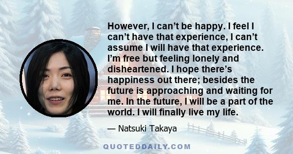 However, I can’t be happy. I feel I can’t have that experience, I can’t assume I will have that experience. I’m free but feeling lonely and disheartened. I hope there’s happiness out there; besides the future is