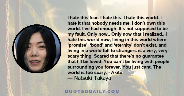 I hate this fear. I hate this. I hate this world. I hate it that nobody needs me. I don’t own this world. I’ve had enough. It’s not supposed to be my fault. Only now.. Only now that I realized.. I hate this world now,