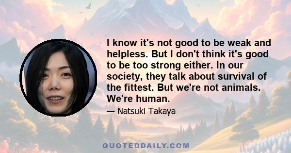 I know it's not good to be weak and helpless. But I don't think it's good to be too strong either. In our society, they talk about survival of the fittest. But we're not animals. We're human.