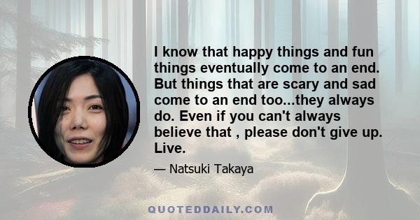 I know that happy things and fun things eventually come to an end. But things that are scary and sad come to an end too...they always do. Even if you can't always believe that , please don't give up. Live.