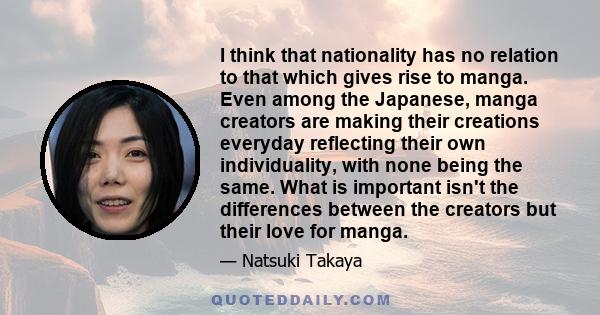 I think that nationality has no relation to that which gives rise to manga. Even among the Japanese, manga creators are making their creations everyday reflecting their own individuality, with none being the same. What