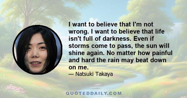 I want to believe that I'm not wrong. I want to believe that life isn't full of darkness. Even if storms come to pass, the sun will shine again. No matter how painful and hard the rain may beat down on me.