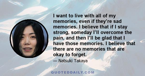 I want to live with all of my memories, even if they’re sad memories. I believe that if I stay strong, someday I’ll overcome the pain, and then I’ll be glad that I have those memories. I believe that there are no