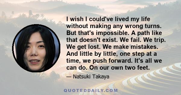 I wish I could've lived my life without making any wrong turns. But that's impossible. A path like that doesn't exist. We fail. We trip. We get lost. We make mistakes. And little by little, one step at a time, we push