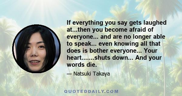 If everything you say gets laughed at...then you become afraid of everyone... and are no longer able to speak... even knowing all that does is bother everyone... Your heart.......shuts down... And your words die.