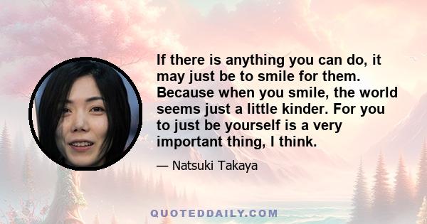 If there is anything you can do, it may just be to smile for them. Because when you smile, the world seems just a little kinder. For you to just be yourself is a very important thing, I think.