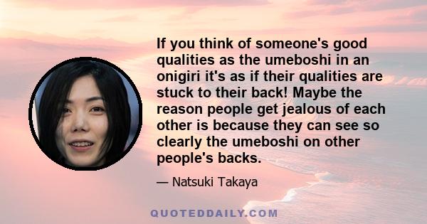 If you think of someone's good qualities as the umeboshi in an onigiri it's as if their qualities are stuck to their back! Maybe the reason people get jealous of each other is because they can see so clearly the