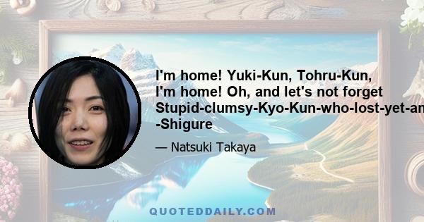 I'm home! Yuki-Kun, Tohru-Kun, I'm home! Oh, and let's not forget Stupid-clumsy-Kyo-Kun-who-lost-yet-another-fight! -Shigure