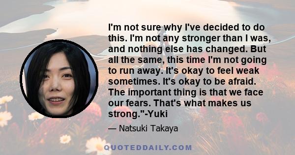 I'm not sure why I've decided to do this. I'm not any stronger than I was, and nothing else has changed. But all the same, this time I'm not going to run away. It's okay to feel weak sometimes. It's okay to be afraid.