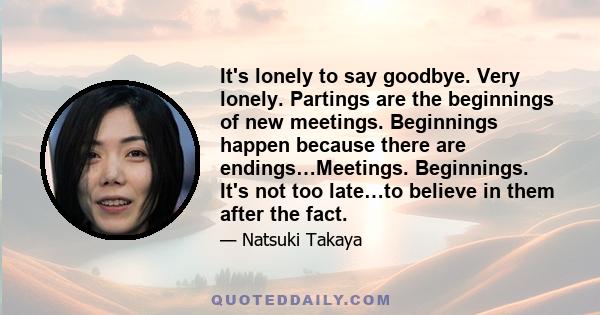 It's lonely to say goodbye. Very lonely. Partings are the beginnings of new meetings. Beginnings happen because there are endings…Meetings. Beginnings. It's not too late…to believe in them after the fact.