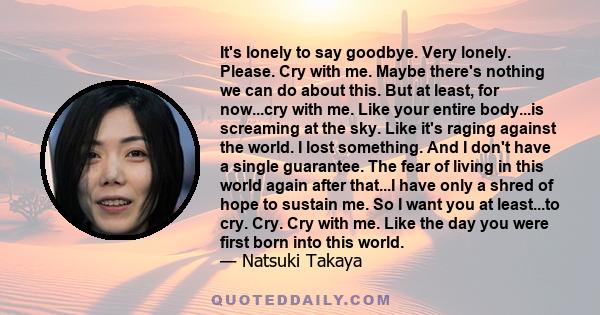 It's lonely to say goodbye. Very lonely. Please. Cry with me. Maybe there's nothing we can do about this. But at least, for now...cry with me. Like your entire body...is screaming at the sky. Like it's raging against