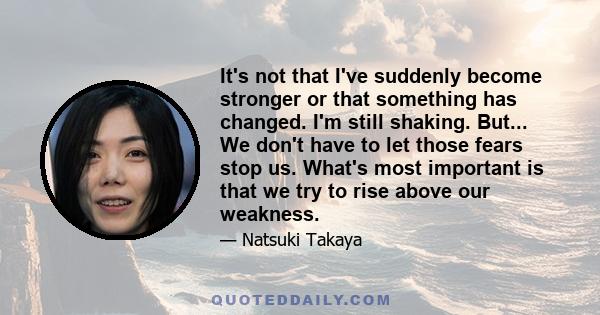 It's not that I've suddenly become stronger or that something has changed. I'm still shaking. But... We don't have to let those fears stop us. What's most important is that we try to rise above our weakness.