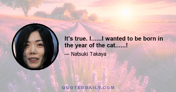 It's true. I......I wanted to be born in the year of the cat......!