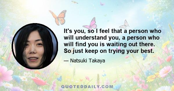 It's you, so I feel that a person who will understand you, a person who will find you is waiting out there. So just keep on trying your best.