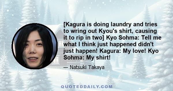 [Kagura is doing laundry and tries to wring out Kyou's shirt, causing it to rip in two] Kyo Sohma: Tell me what I think just happened didn't just happen! Kagura: My love! Kyo Sohma: My shirt!