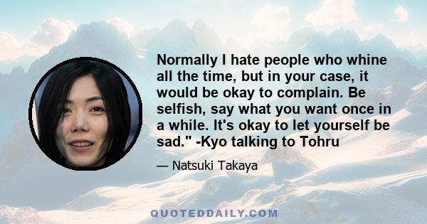 Normally I hate people who whine all the time, but in your case, it would be okay to complain. Be selfish, say what you want once in a while. It's okay to let yourself be sad. -Kyo talking to Tohru