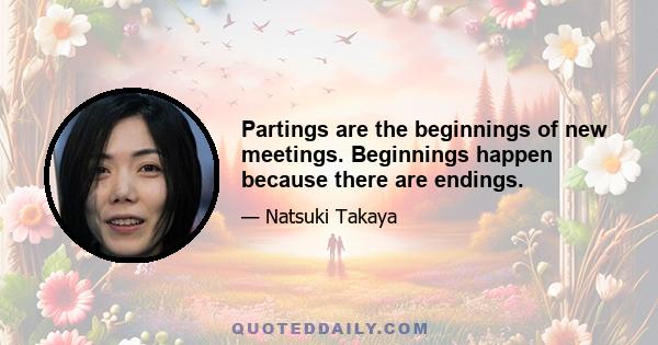 Partings are the beginnings of new meetings. Beginnings happen because there are endings.