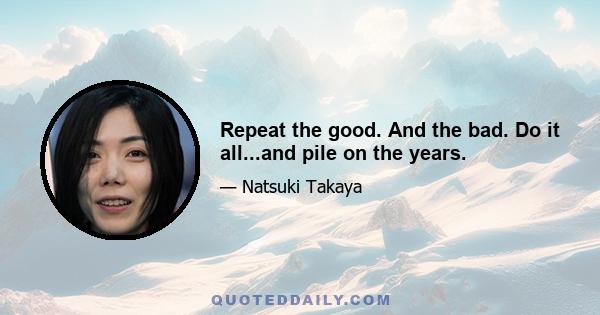 Repeat the good. And the bad. Do it all...and pile on the years.