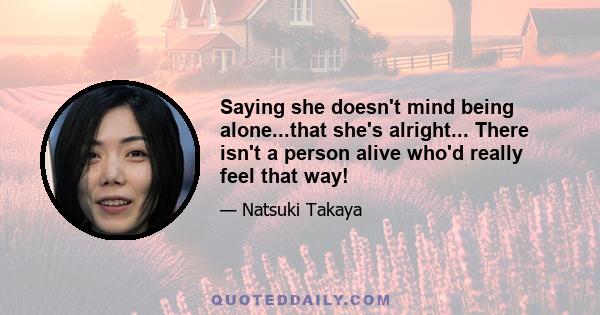 Saying she doesn't mind being alone...that she's alright... There isn't a person alive who'd really feel that way!