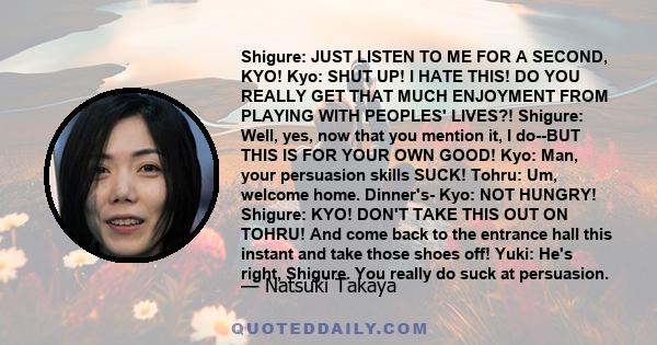 Shigure: JUST LISTEN TO ME FOR A SECOND, KYO! Kyo: SHUT UP! I HATE THIS! DO YOU REALLY GET THAT MUCH ENJOYMENT FROM PLAYING WITH PEOPLES' LIVES?! Shigure: Well, yes, now that you mention it, I do--BUT THIS IS FOR YOUR