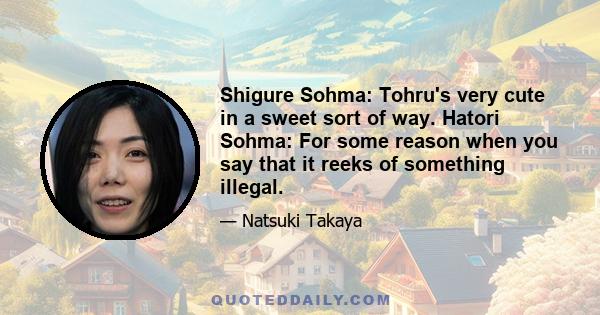 Shigure Sohma: Tohru's very cute in a sweet sort of way. Hatori Sohma: For some reason when you say that it reeks of something illegal.