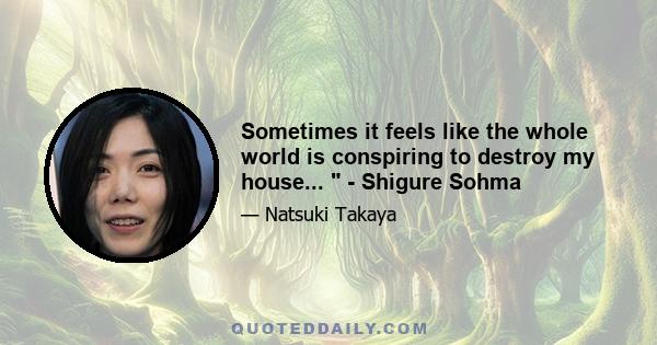 Sometimes it feels like the whole world is conspiring to destroy my house...  - Shigure Sohma