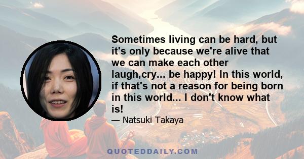 Sometimes living can be hard, but it's only because we're alive that we can make each other laugh,cry... be happy! In this world, if that's not a reason for being born in this world... I don't know what is!