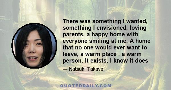 There was something I wanted, something I envisioned, loving parents, a happy home with everyone smiling at me. A home that no one would ever want to leave, a warm place , a warm person. It exists, I know it does