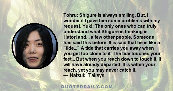 Tohru: Shigure is always smiling. But, I wonder if I gave him some problems with my request. Yuki: The only ones who can truly understand what Shigure is thinking is Hatori and... a few other people. Someone has said