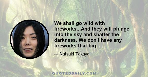 We shall go wild with fireworks...And they will plunge into the sky and shatter the darkness. We don't have any fireworks that big