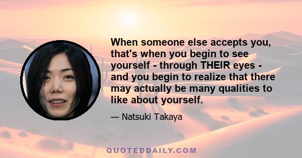 When someone else accepts you, that's when you begin to see yourself - through THEIR eyes - and you begin to realize that there may actually be many qualities to like about yourself.