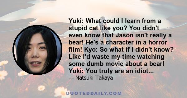 Yuki: What could I learn from a stupid cat like you? You didn't even know that Jason isn't really a bear! He's a character in a horror film! Kyo: So what if I didn't know? Like I'd waste my time watching some dumb movie 