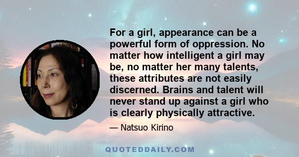 For a girl, appearance can be a powerful form of oppression. No matter how intelligent a girl may be, no matter her many talents, these attributes are not easily discerned. Brains and talent will never stand up against