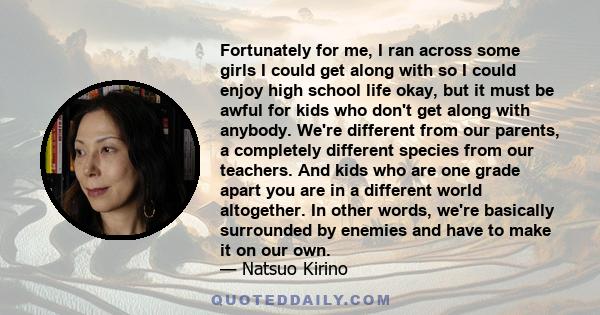 Fortunately for me, I ran across some girls I could get along with so I could enjoy high school life okay, but it must be awful for kids who don't get along with anybody. We're different from our parents, a completely