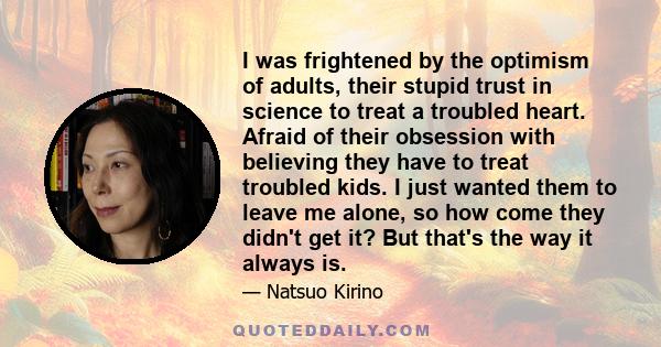 I was frightened by the optimism of adults, their stupid trust in science to treat a troubled heart. Afraid of their obsession with believing they have to treat troubled kids. I just wanted them to leave me alone, so