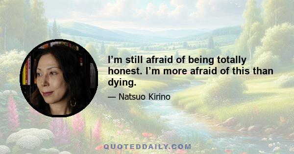 I’m still afraid of being totally honest. I’m more afraid of this than dying.