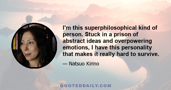 I'm this superphilosophical kind of person. Stuck in a prison of abstract ideas and overpowering emotions, I have this personality that makes it really hard to survive.