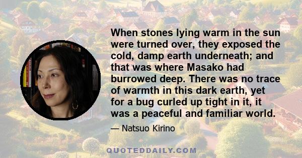 When stones lying warm in the sun were turned over, they exposed the cold, damp earth underneath; and that was where Masako had burrowed deep. There was no trace of warmth in this dark earth, yet for a bug curled up